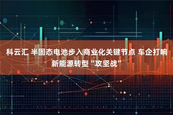 科云汇 半固态电池步入商业化关键节点 车企打响新能源转型“攻坚战”