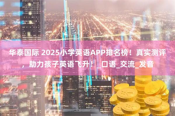 华泰国际 2025小学英语APP排名榜！真实测评，助力孩子英语飞升！_口语_交流_发音