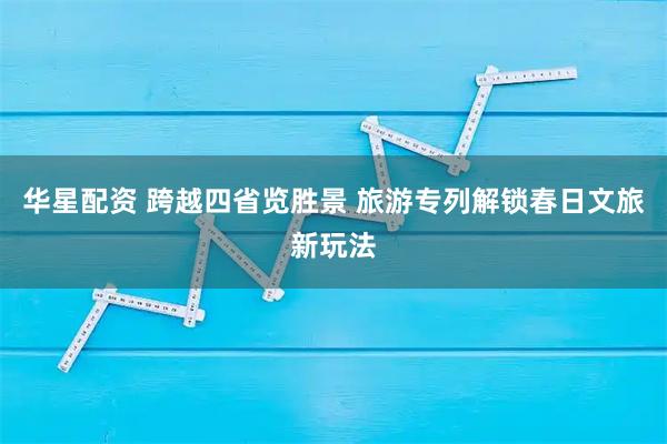 华星配资 跨越四省览胜景 旅游专列解锁春日文旅新玩法