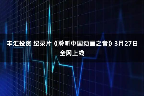 丰汇投资 纪录片《聆听中国动画之音》3月27日全网上线