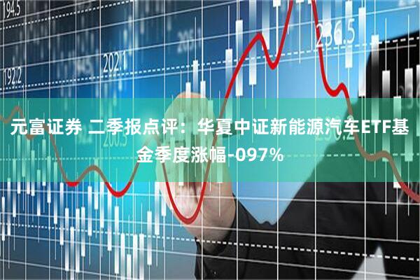 元富证券 二季报点评：华夏中证新能源汽车ETF基金季度涨幅-097%