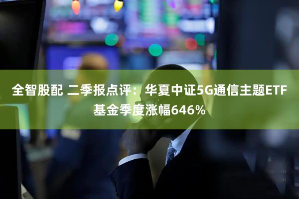 全智股配 二季报点评：华夏中证5G通信主题ETF基金季度涨幅646%