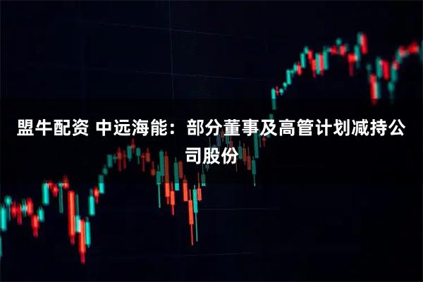 盟牛配资 中远海能：部分董事及高管计划减持公司股份