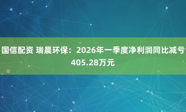 国信配资 瑞晨环保：2026年一季度净利润同比减亏405.28万元