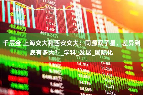 千层金 上海交大和西安交大：同源双子星，差异到底有多大？_学科_发展_国际化