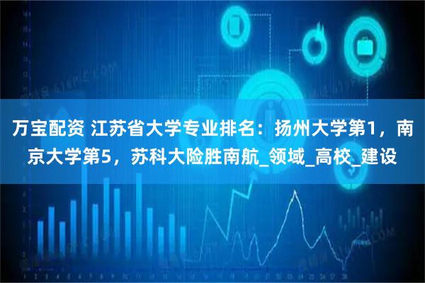 万宝配资 江苏省大学专业排名：扬州大学第1，南京大学第5，苏科大险胜南航_领域_高校_建设