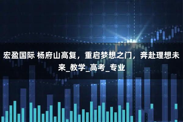 宏盈国际 杨府山高复，重启梦想之门，奔赴理想未来_教学_高考_专业