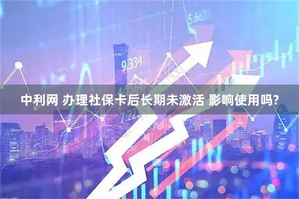 中利网 办理社保卡后长期未激活 影响使用吗?