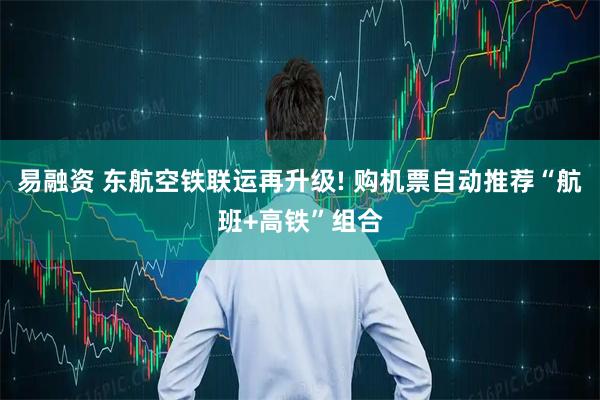 易融资 东航空铁联运再升级! 购机票自动推荐“航班+高铁”组合