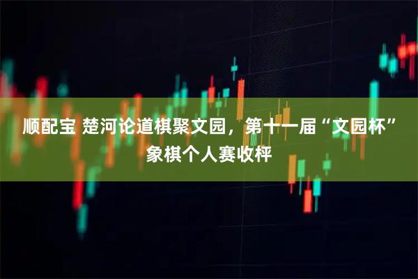 顺配宝 楚河论道棋聚文园，第十一届“文园杯”象棋个人赛收枰