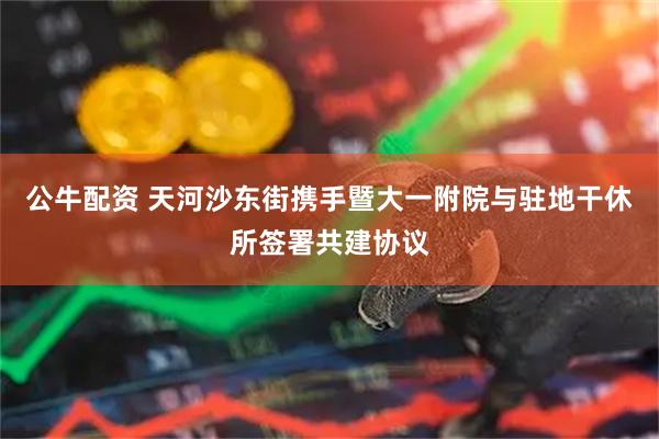 公牛配资 天河沙东街携手暨大一附院与驻地干休所签署共建协议