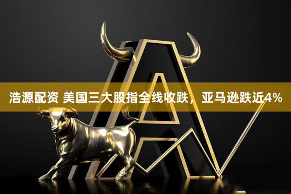 浩源配资 美国三大股指全线收跌，亚马逊跌近4%