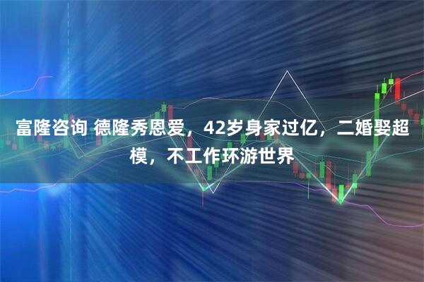 富隆咨询 德隆秀恩爱，42岁身家过亿，二婚娶超模，不工作环游世界
