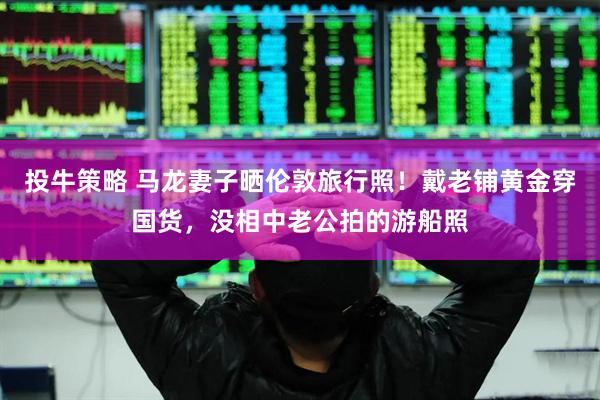 投牛策略 马龙妻子晒伦敦旅行照！戴老铺黄金穿国货，没相中老公拍的游船照