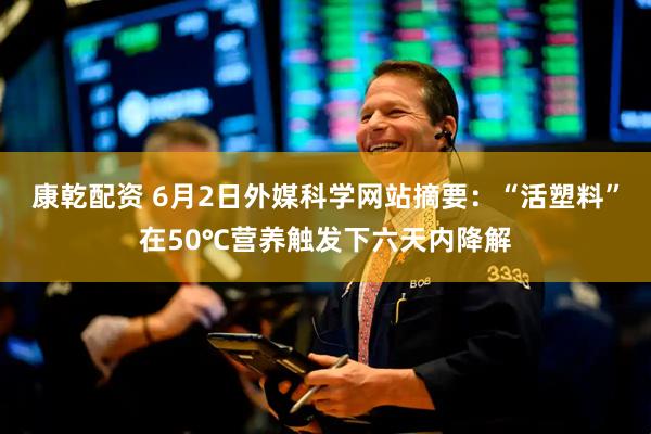 康乾配资 6月2日外媒科学网站摘要：“活塑料”在50℃营养触发下六天内降解