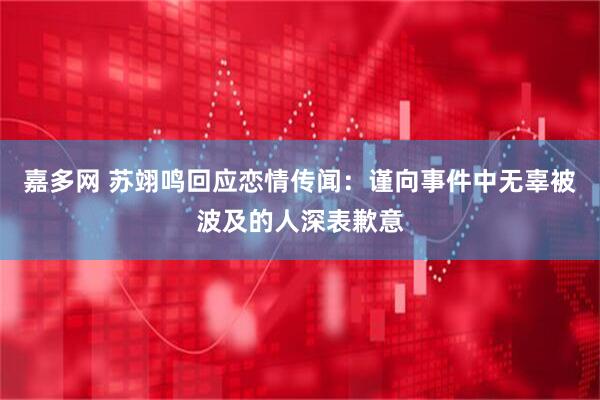 嘉多网 苏翊鸣回应恋情传闻：谨向事件中无辜被波及的人深表歉意