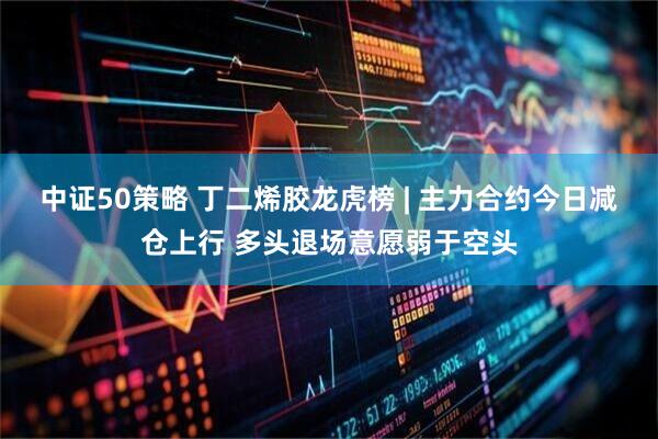 中证50策略 丁二烯胶龙虎榜 | 主力合约今日减仓上行 多头退场意愿弱于空头
