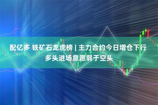 配亿多 铁矿石龙虎榜 | 主力合约今日增仓下行 多头进场意愿弱于空头