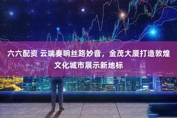 六六配资 云端奏响丝路妙音，金茂大厦打造敦煌文化城市展示新地标