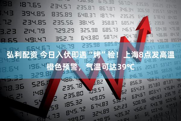 弘利配资 今日入伏即遇“烤”验！上海8点发高温橙色预警，气温可达39℃