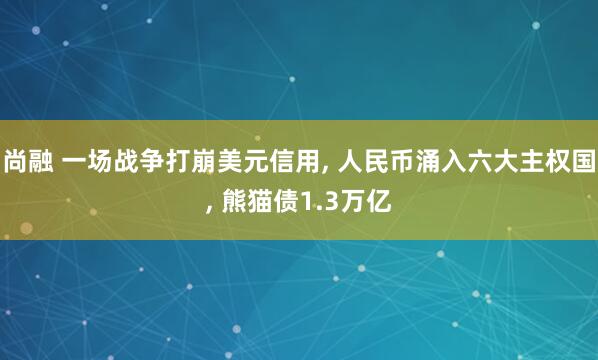 尚融 一场战争打崩美元信用, 人民币涌入六大主权国, 熊猫债1.3万亿