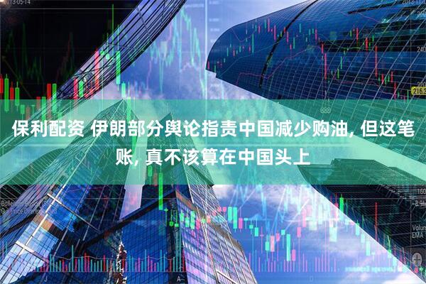 保利配资 伊朗部分舆论指责中国减少购油, 但这笔账, 真不该算在中国头上