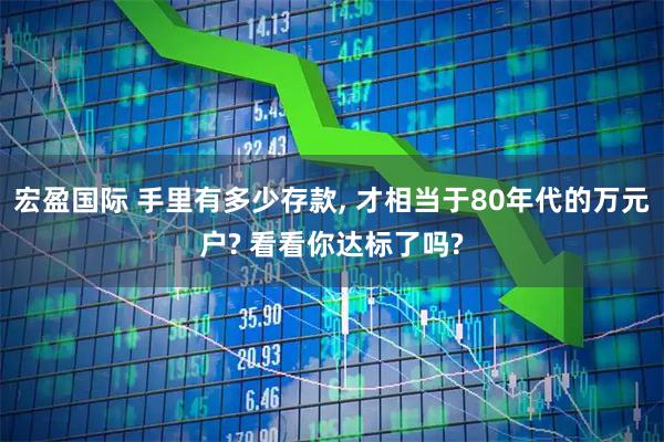 宏盈国际 手里有多少存款, 才相当于80年代的万元户? 看看你达标了吗?