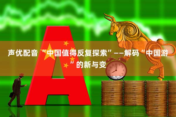 声优配音 “中国值得反复探索”——解码“中国游”的新与变