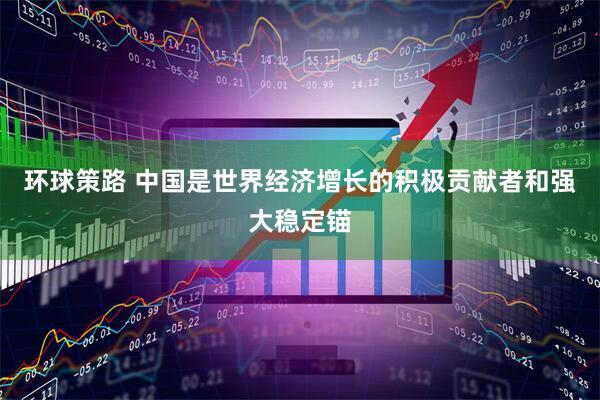 环球策路 中国是世界经济增长的积极贡献者和强大稳定锚
