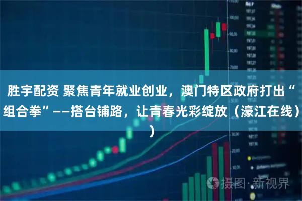 胜宇配资 聚焦青年就业创业，澳门特区政府打出“组合拳”——搭台铺路，让青春光彩绽放（濠江在线）