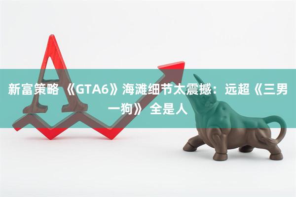 新富策略 《GTA6》海滩细节太震撼：远超《三男一狗》 全是人
