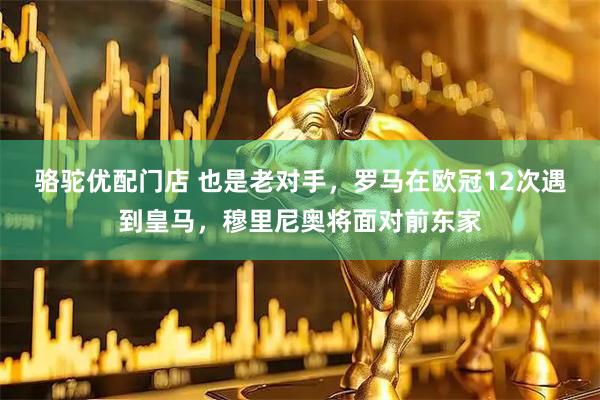 骆驼优配门店 也是老对手，罗马在欧冠12次遇到皇马，穆里尼奥将面对前东家