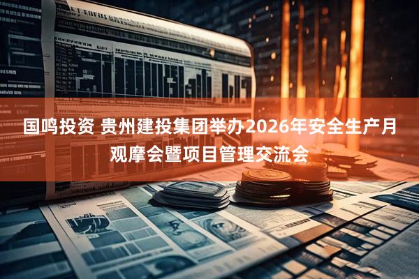 国鸣投资 贵州建投集团举办2026年安全生产月观摩会暨项目管理交流会