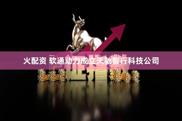 火配资 软通动力成立天驰智行科技公司